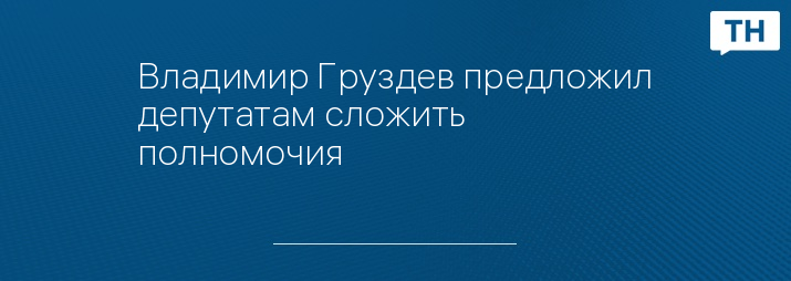 Владимир Груздев предложил депутатам сложить полномочия