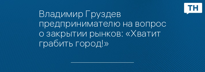 Владимир Груздев предпринимателю на вопрос о закрытии рынков: «Хватит грабить город!»