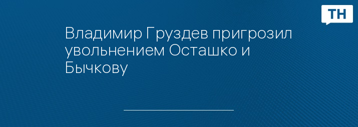 Владимир Груздев пригрозил увольнением Осташко и Бычкову