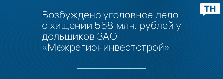 Возбуждено уголовное дело о хищении 558 млн. рублей у дольщиков ЗАО «Межрегионинвестстрой»