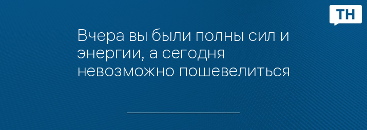 Вчера вы были полны сил и энергии, а сегодня невозможно пошевелиться