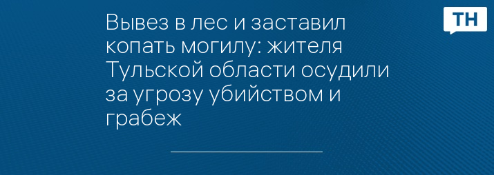 Вывез в лес и заставил копать могилу: жителя Тульской области осудили за угрозу убийством и грабеж