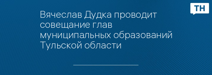 Вячеслав Дудка проводит совещание глав муниципальных образований Тульской области