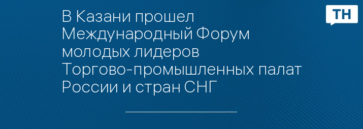 В Казани прошел Международный Форум молодых лидеров Торгово-промышленных палат России и стран СНГ