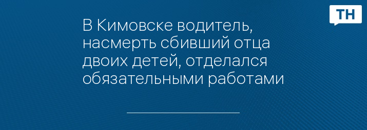 В Кимовске водитель, насмерть сбивший отца двоих детей, отделался обязательными работами