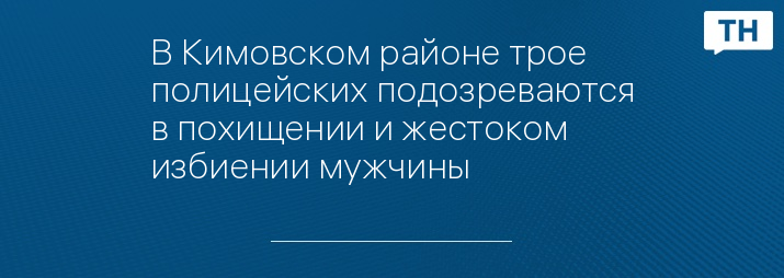 В Кимовском районе трое полицейских подозреваются в похищении и жестоком избиении мужчины