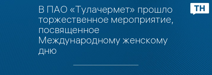 В ПАО «Тулачермет» прошло торжественное мероприятие, посвященное Международному женскому дню