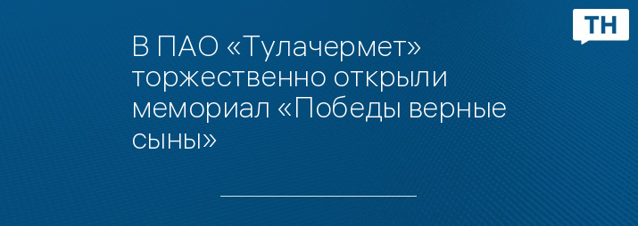 В ПАО «Тулачермет» торжественно открыли мемориал «Победы верные сыны»