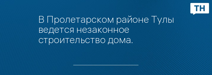 В Пролетарском районе Тулы ведется незаконное строительство дома.