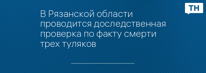 В Рязанской области проводится доследственная проверка по факту смерти трех туляков