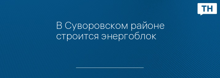 В Суворовском районе строится энергоблок