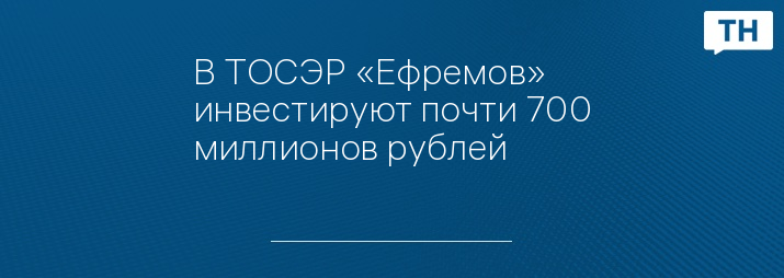 В ТОСЭР «Ефремов» инвестируют почти 700 миллионов рублей