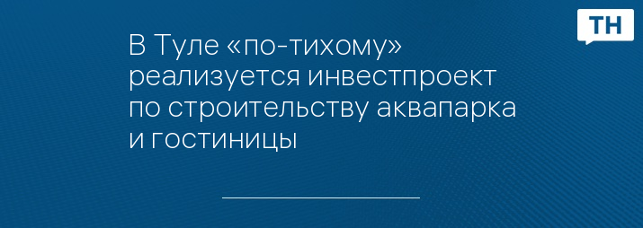 В Туле «по-тихому» реализуется инвестпроект по строительству аквапарка и гостиницы