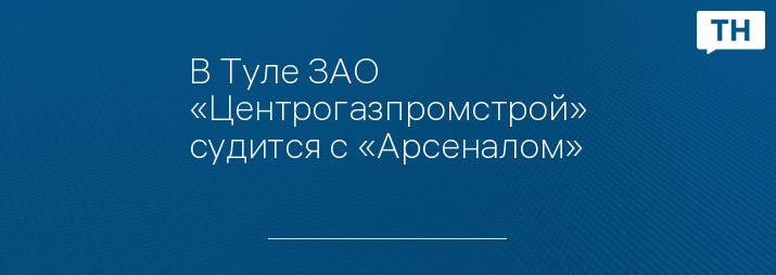 В Туле ЗАО «Центрогазпромстрой» судится с «Арсеналом»