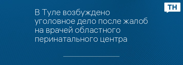 В Туле возбуждено уголовное дело после жалоб на врачей областного перинатального центра