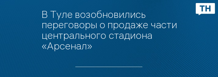 В Туле возобновились переговоры о продаже части центрального стадиона «Арсенал»