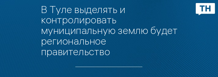 В Туле выделять и контролировать муниципальную землю будет региональное правительство