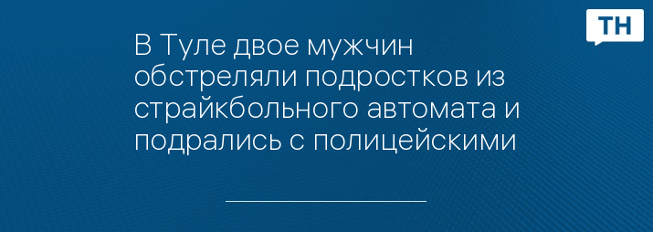 В Туле двое мужчин обстреляли подростков из страйкбольного автомата и подрались с полицейскими