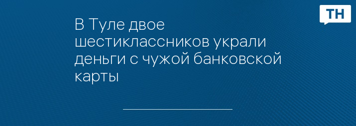В Туле двое шестиклассников украли деньги с чужой банковской карты ...