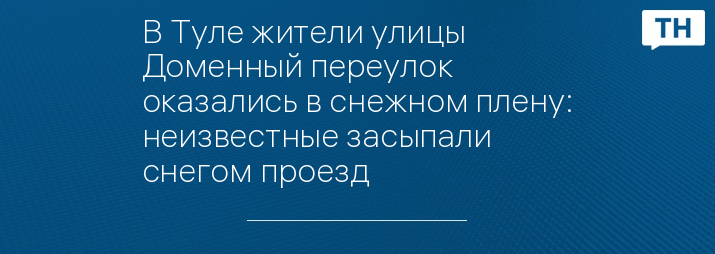 В Туле жители улицы Доменный переулок оказались в снежном плену: неизвестные засыпали снегом проезд