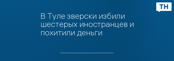 В Туле зверски избили шестерых иностранцев и похитили деньги