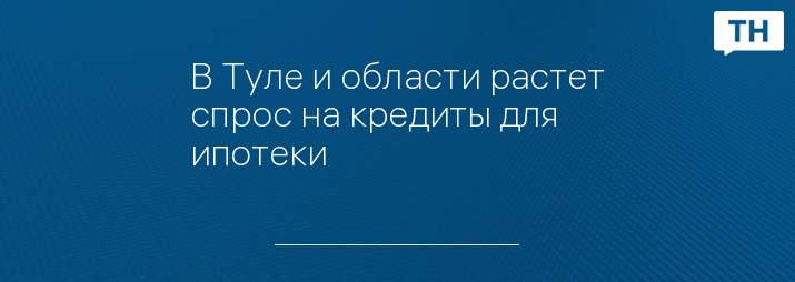 В Туле и области растет спрос на кредиты для ипотеки 