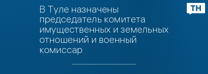 В Туле назначены председатель комитета имущественных и земельных отношений и военный комиссар