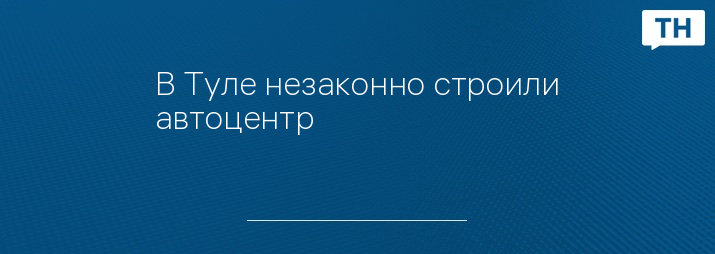 В Туле незаконно строили автоцентр