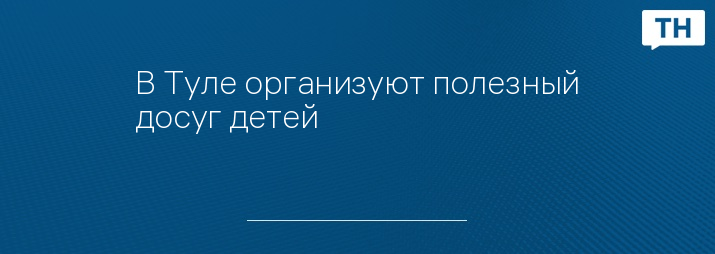 В Туле организуют полезный досуг детей