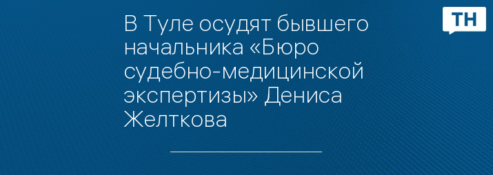 В Туле осудят бывшего начальника «Бюро судебно-медицинской экспертизы» Дениса Желткова