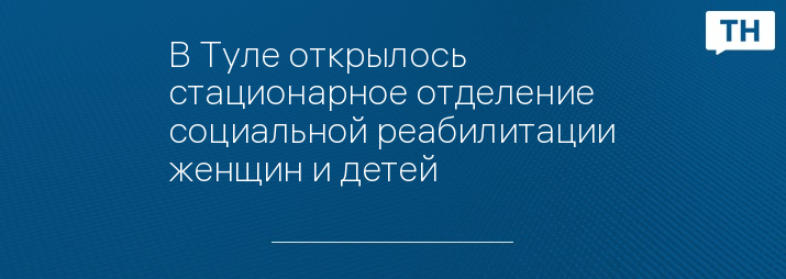 В Туле открылось стационарное отделение социальной реабилитации женщин и детей