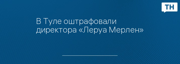 В Туле оштрафовали директора «Леруа Мерлен»