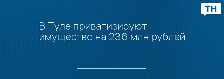 В Туле приватизируют имущество на 236 млн рублей