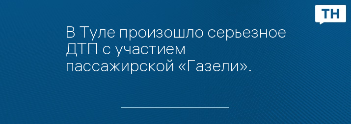 В Туле произошло серьезное ДТП с участием пассажирской «Газели».