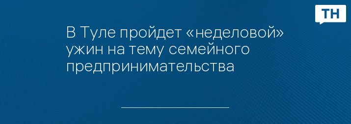 В Туле пройдет «неделовой» ужин на тему семейного предпринимательства 