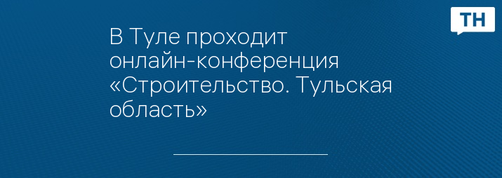 В Туле проходит онлайн-конференция «Строительство. Тульская область»