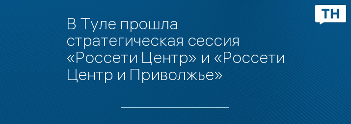 В Туле прошла стратегическая сессия «Россети Центр» и «Россети Центр и Приволжье»