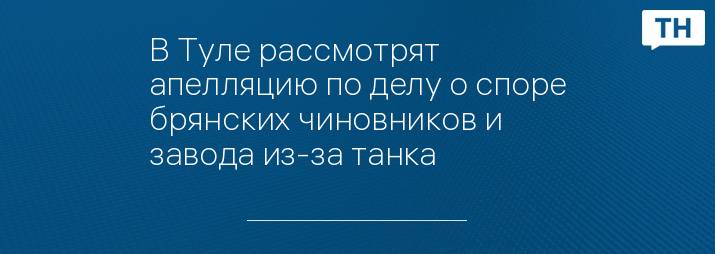 В Туле рассмотрят апелляцию по делу о споре брянских чиновников и завода из-за танка 