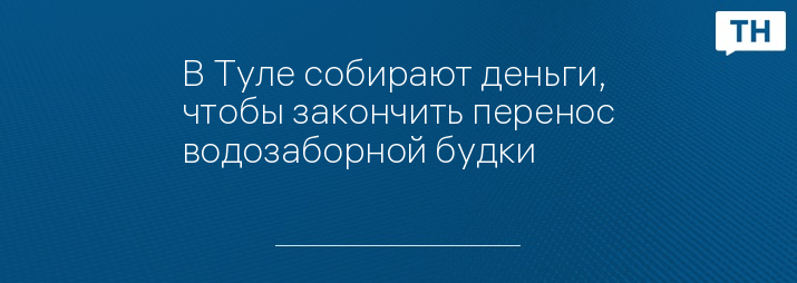 В Туле собирают деньги, чтобы закончить перенос водозаборной будки