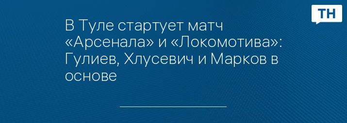 В Туле стартует матч «Арсенала» и «Локомотива»: Гулиев, Хлусевич и Марков в основе