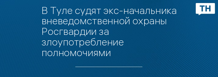 В Туле судят экс-начальника вневедомственной охраны Росгвардии за злоупотребление полномочиями