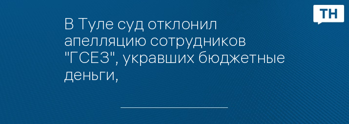 В Туле суд отклонил апелляцию сотрудников "ГСЕЗ", укравших бюджетные деньги, 