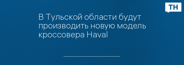 В Тульской области будут производить новую модель кроссовера Haval 