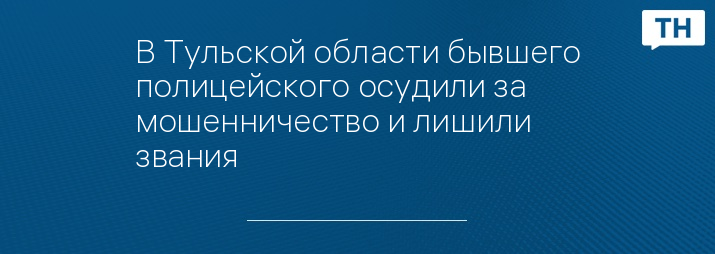 В Тульской области бывшего полицейского осудили за мошенничество и лишили звания