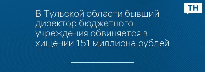 В Тульской области бывший директор бюджетного учреждения обвиняется в хищении 151 миллиона рублей