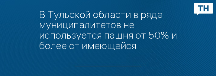 В Тульской области в ряде муниципалитетов не используется пашня от 50% и более от имеющейся