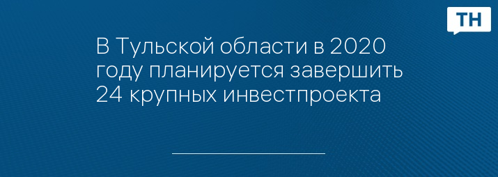 В Тульской области в 2020 году планируется завершить 24 крупных инвестпроекта