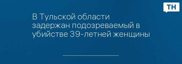 В Тульской области задержан подозреваемый в убийстве 39-летней женщины