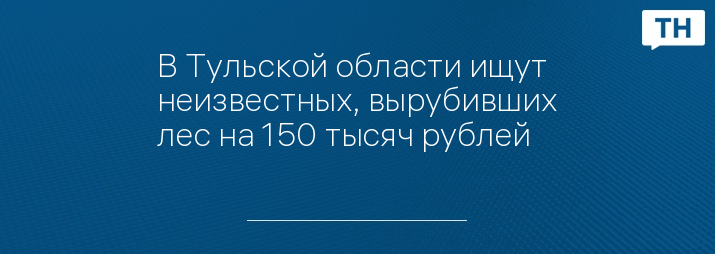 В Тульской области ищут неизвестных, вырубивших лес на 150 тысяч рублей