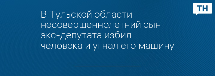 В Тульской области несовершеннолетний сын экс-депутата избил человека и угнал его машину